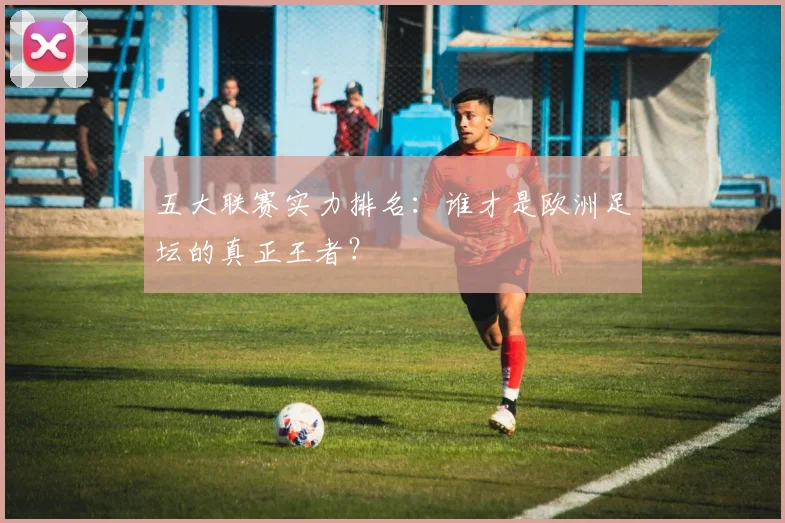 五大联赛实力排名：谁才是欧洲足坛的真正王者？