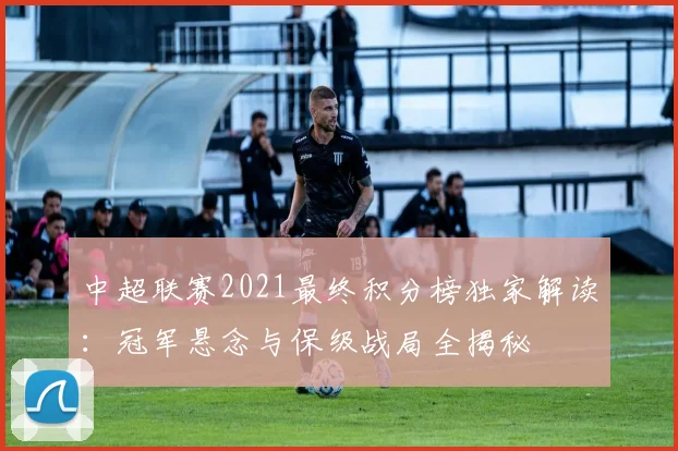 中超联赛2021最终积分榜独家解读：冠军悬念与保级战局全揭秘