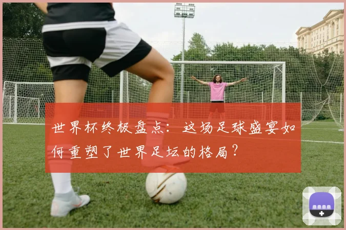 世界杯终极盘点：这场足球盛宴如何重塑了世界足坛的格局？