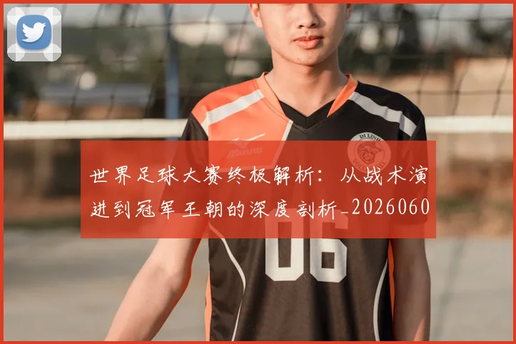 世界足球大赛终极解析:从战术演进到冠军王朝的深度剖析_20260609201419