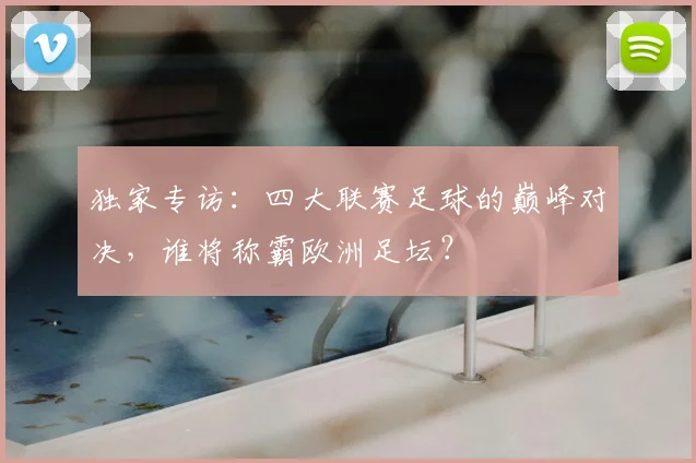 独家专访:四大联赛足球的巅峰对决,谁将称霸欧洲足坛?