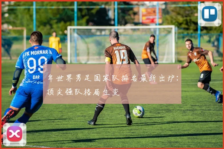 年世界男足国家队排名最新出炉：顶尖强队格局生变