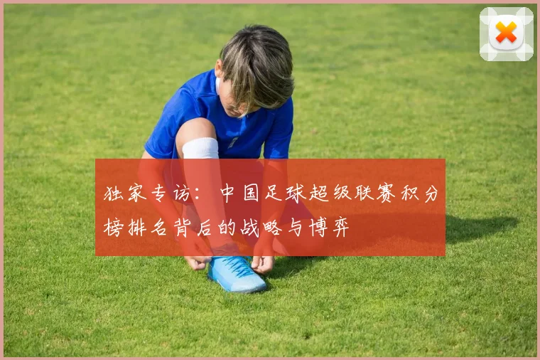 独家专访：中国足球超级联赛积分榜排名背后的战略与博弈