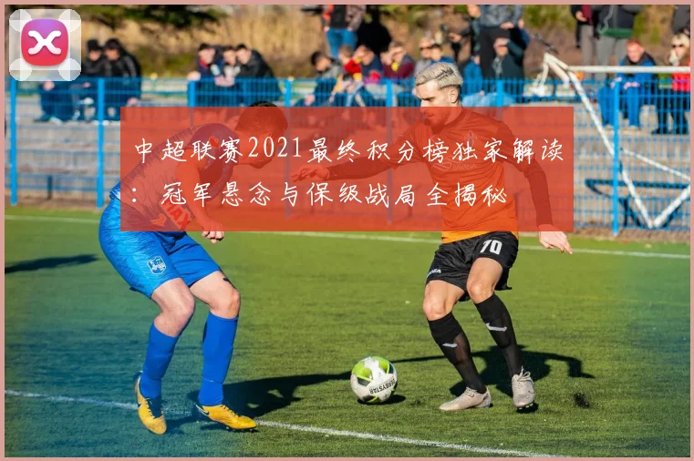 中超联赛2021最终积分榜独家解读：冠军悬念与保级战局全揭秘