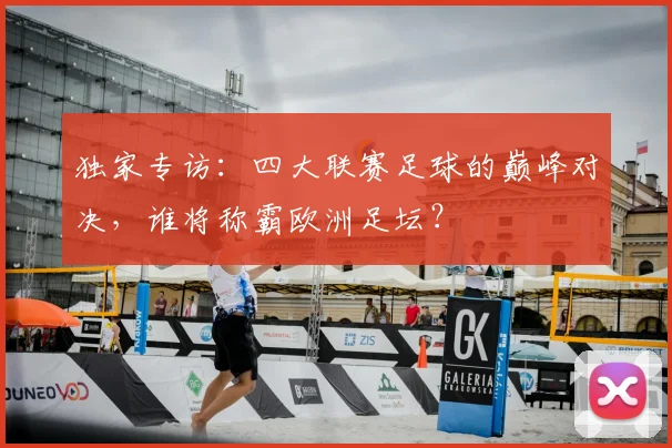 独家专访：四大联赛足球的巅峰对决，谁将称霸欧洲足坛？