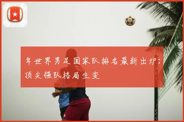 年世界男足国家队排名最新出炉：顶尖强队格局生变