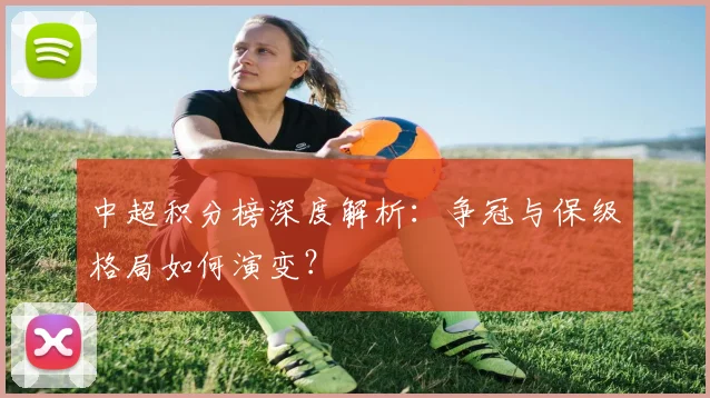 中超积分榜深度解析:争冠与保级格局如何演变?