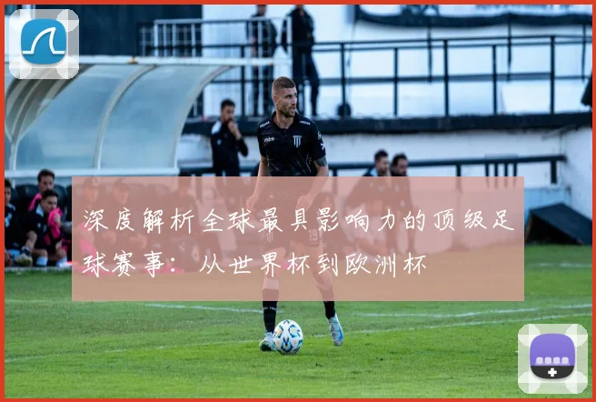 深度解析全球最具影响力的顶级足球赛事：从世界杯到欧洲杯