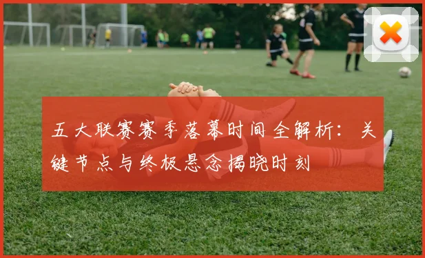 五大联赛赛季落幕时间全解析：关键节点与终极悬念揭晓时刻