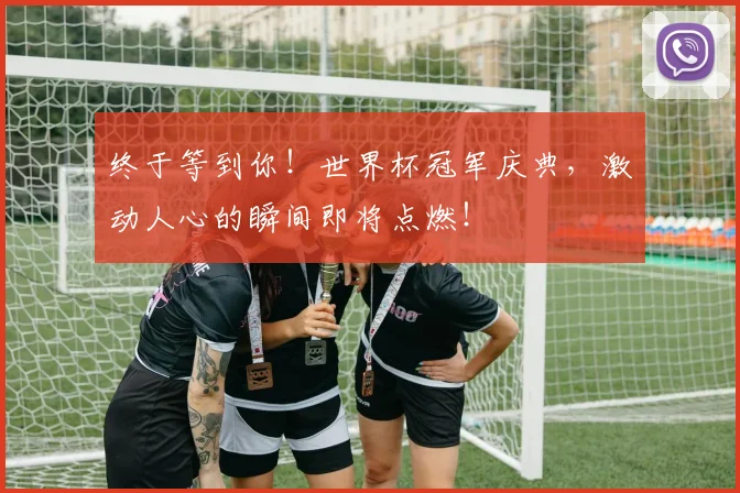 终于等到你!世界杯冠军庆典,激动人心的瞬间即将点燃!